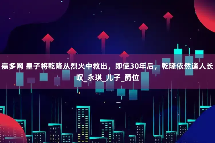嘉多网 皇子将乾隆从烈火中救出，即使30年后，乾隆依然逢人长叹_永琪_儿子_爵位