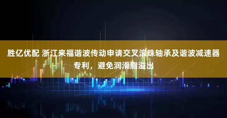 胜亿优配 浙江来福谐波传动申请交叉滚珠轴承及谐波减速器专利，避免润滑脂溢出