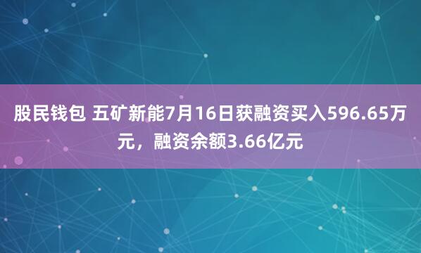 股民钱包 五矿新能7月16日获融资买入596.65万元，融资余额3.66亿元