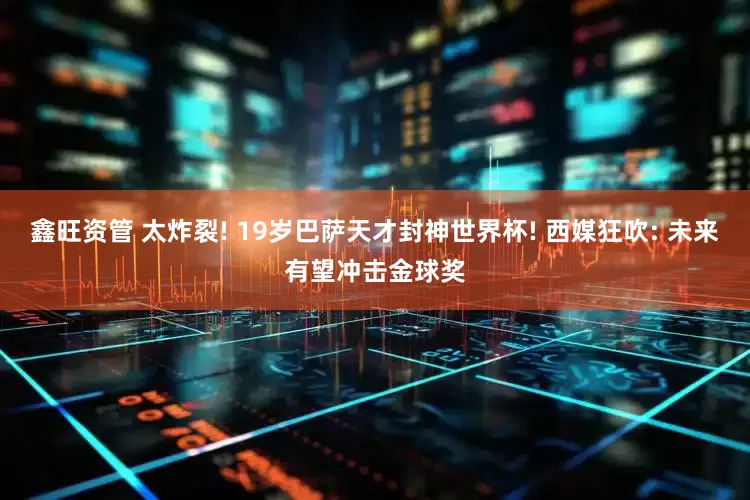 鑫旺资管 太炸裂! 19岁巴萨天才封神世界杯! 西媒狂吹: 未来有望冲击金球奖